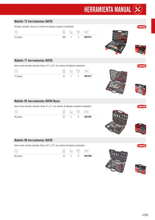 111
I
HERRAMIENTA MANUAL
Maletín 72 herramientas RATIO
Acabado satinado. Vasos con sistema de bloqueo y expulsor LockSystem.
72 piezas. JGO 1 3 5097H72
Maletín 77 herramientas RATIO
Acero cromo-vanadio satinado. Vasos 1/2” y 1/4” con sistema de bloqueo Locksystem.
77 piezas. CJ 1 2 5997H77
Maletín 95 herramientas RATIO Basic
Acero cromo-vanadio satinado. Vasos ¼” y ½” con sistema de bloqueo y expulsor Locksystem.
95 piezas. CJ 1 4 5097H95
Maletin 99 herramientas RATIO
Acero cromo vanadio satinado. Vasos 1/4” y 1/2” con sistema de bloqueo Locksystem.
99 piezas. CJ 1 4 5997H99
 