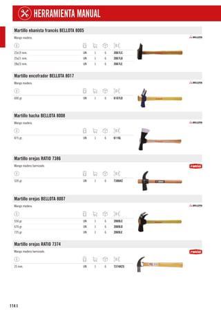 114
HERRAMIENTA MANUAL
I
Martillo ebanista francés BELLOTA 8005
Mango madera.
22x19 mm. UN 1 6 2067LC
25x21 mm. UN 1 6 2067LD
28x23 mm. UN 1 6 2067LE
Martillo encofrador BELLOTA 8017
Mango madera.
600 gr. UN 1 6 6107LD
Martillo hacha BELLOTA 8008
Mango madera.
875 gr. UN 1 6 6116L
Martillo orejas RATIO 7386
Mango madera barnizado.
520 gr. UN 1 6 7386H2
Martillo orejas BELLOTA 8007
Mango madera.
550 gr. UN 1 6 2069LC
670 gr. UN 1 6 2069LD
725 gr. UN 1 6 2069LE
Martillo orejas RATIO 7374
Mango madera barnizado.
25 mm. UN 1 6 7374H25
 