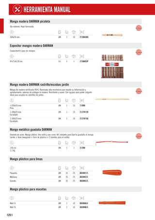 120
HERRAMIENTA MANUAL
I
Mango madera DARMAN picoleta
Ojo redondo. Haya barnizada.
300x28 mm. UN 1 10 2126H300
Expositor mangos madera DARMAN
Capacidad 8 cajas de mangos.
87x71xh.28 cm. CJ 1 1 2150HEXP
Mango madera DARMAN rastrillo/escobas jardín
Mango de madera certificada PEFC. Barnizado alta resistencia que impide su deformación y
agrietamiento, además de proteger la madera. Resistente y suave. Con agujero para poder colgarlo
Ideal para acoplar en rastrillos de jardín.
1.200x24 mm.
Pino.
UN 1 10 7199H
1.200x29 mm.
Eucalipto.
UN 1 10 2127H120
1.500x29 mm.
Eucalipto.
UN 1 10 2127H150
Mango metálico guadaña DARMAN
Ovalado de acero. Mango plático. Uno recto y uno curvo. Kit completo para fijar la guadaña al mango
(anillo + llave hexagonal + forro de plástico + 2 tornillos para el anillo).
150 cm.
1,1 kg.
UN 1 1 2129H
Mango plástico para limas
Pequeño. UN 25 25 6030H1/3
Mediano. UN 25 25 6030H2/3
Grande. UN 25 25 6030H3/3
Mango plástico para macetas
Mod. A. UN 1 10 6030HA/4
Mod. B. UN 1 10 6030HB/4
 