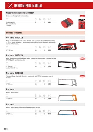 122
HERRAMIENTA MANUAL
I
Afilador multiherramienta RATIO 5897
Consigue un afilado perfecto de manera fácil.
Carburo tugsteno.
Base antideslizante.
Cerámica.
BL 1 12 5897H
Sierras y serruchos
Arco sierra RATIO 6328
Mango bimaterial antideslizante. Cambio rápido de hoja. 2 posiciones de corte 90º/55º. Incluye hoja
12”/24TPI. Tensión permanente y fácilmente ajustable hasta 100 kg. Con alojamiento para hojas de
recambio de fácil acceso.
12”- 300 mm. UN 1 12 6328H
Arco sierra RATIO 6324
Mango antideslizante. Tensión graduable de hoja. Fundición de aluminio ligero. 2 posiciones de corte
90º/45º. Depósito para hojas recambio.
12”-300 mm.
Longitud total: 390 mm.
UN 1 6 6324H
Arco sierra RATIO 6323
Profesional. Mango aleación de aluminio. 2 posiciones de corte 90º/55º. Depósito para hojas de
recambio.
12”-300 mm. UN 1 6 6323H
Arco sierra
Metálico. Mango plástico.
12”-300 mm. UN 1 5 7543H
Arco sierra
Metálico. Mango aleación pintado. Ajustable a dos tamaños de hojas.
12”-300 mm. UN 1 10 7615H
 
