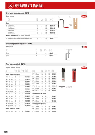 124
HERRAMIENTA MANUAL
I
Arco sierra marquetería RATIO
Mango madera. 1. 2.
1
Arco.
1. 130x150 mm. CJ 1 10 1932H131
130x300 mm. CJ 1 20 1932H132
160x150 mm. CJ 1 10 1932H161
160x300 mm. CJ 1 10 1932H162
1
Astillera madera RATIO. Con tornillo de apriete.
2. Astillera 170x65x10 mm. Tornillo apriete 50 mm. PL 1 12 1933H1
Tornillo apriete marquetería URKO
Metal cincado.
5 cm. UN 1 1 1904H5
7 cm. UN 1 1 1904H7
Sierra marquetería RATIO
Especial madera y plástico.
1
Diente alterno. 144 sierras.
Nº 0 130 mm. CJ 1 1 1934H01
Nº 2 130 mm. CJ 1 1 1934H21
Nº 4 130 mm. CJ 1 1 1934H41
Nº 5 130 mm. CJ 1 1 1934H51
Nº 6 130 mm. CJ 1 1 1934H61
Nº 8 130 mm. CJ 1 1 1934H81
Nº 10 130 mm. CJ 1 1 1934H101
Nº 4 160 mm. CJ 1 1 1934H42
Nº 5 160 mm. CJ 1 1 1934H52
Nº 6 160 mm. CJ 1 1 1934H62
Nº 8 160 mm. CJ 1 1 1934H82
Nº 10 160 mm. CJ 1 1 1934H102
Nº 12 160 mm. CJ 1 1 1934H122
1
Diente alterno. 12 sierras.
Nº 0 130 mm. BL 1 30 1935H01
Nº 2 130 mm. BL 1 30 1935H21
Nº 4 130 mm. BL 1 30 1935H41
Nº 5 130 mm. BL 1 30 1935H51
Nº 6 130 mm. BL 1 30 1935H61
Nº 8 130 mm. BL 1 30 1935H81
Nº 10 130 mm. BL 1 30 1935H101
Nº 4 160 mm. BL 1 30 1935H42
Nº 8 160 mm. BL 1 30 1935H82
1
Diente espiral. 144 sierras.
Nº 2 130 mm. CJ 1 1 1934H23
Nº 4 130 mm. CJ 1 1 1934H43
Nº 6 130 mm. CJ 1 1 1934H63
1
Diente espiral. 12 sierras.
Nº 2 130 mm. BL 1 30 1935H23
Nº 4 130 mm. BL 1 30 1935H43
Nº 6 130 mm. BL 1 30 1935H63
 