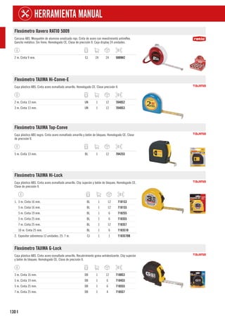 130
HERRAMIENTA MANUAL
I
Flexómetro llavero RATIO 5009
Carcasa ABS. Mosquetón de aluminio anodizado rojo. Cinta de acero con revestimiento antireflex.
Gancho metálico. Sin freno. Homologado CE. Clase de precisión II. Caja display 24 unidades.
2 m. Cinta 9 mm. CJ 24 24 5009H2
Flexómetro TAJIMA Hi-Conve-E
Caja plástico ABS. Cinta acero esmaltado amarillo. Homologado CE. Clase precisión II.
2 m. Cinta 13 mm. UN 1 12 7040S2
3 m. Cinta 13 mm. UN 1 12 7040S3
Flexómetro TAJIMA Top-Conve
Caja plástico ABS negro. Cinta acero esmaltado amarillo y botón de bloqueo. Homologado CE. Clase
de precisión II.
5 m. Cinta 13 mm. BL 1 12 7042S5
Flexómetro TAJIMA Hi-Lock
Caja plástico ABS. Cinta acero esmaltado amarillo. Clip sujeción y botón de bloqueo. Homologado CE.
Clase de precisión II.
1. 3 m. Cinta 16 mm. BL 1 12 7101S3
5 m. Cinta 16 mm. BL 1 12 7101S5
5 m. Cinta 19 mm. BL 1 6 7102S5
5 m. Cinta 25 mm. BL 1 6 7103S5
7 m. Cinta 25 mm. BL 1 12 7103S7
10 m. Cinta 25 mm. BL 1 6 7103S10
2. Expositor sobremesa 12 unidades. 25. 7 m. CJ 1 1 7103S7DB
Flexómetro TAJIMA G-Lock
Caja plástico ABS. Cinta acero esmaltado amarillo. Recubrimiento goma antideslizante. Clip sujeción
y botón de bloqueo. Homologado CE. Clase de precisión II.
3 m. Cinta 16 mm. DB 1 12 7108S3
5 m. Cinta 19 mm. DB 1 6 7104S5
5 m. Cinta 25 mm. DB 1 6 7105S5
7 m. Cinta 25 mm. DB 1 4 7105S7
 