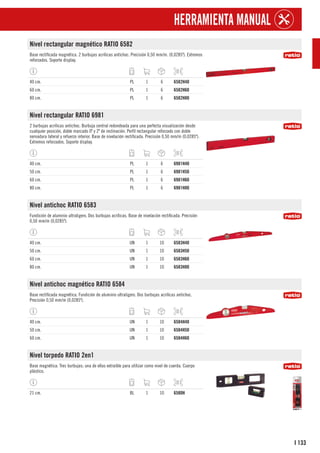 133
I
HERRAMIENTA MANUAL
Nivel rectangular magnético RATIO 6582
Base rectificada magnética. 2 burbujas acrílicas antichoc. Precisión 0,50 mm/m. (0,0285º). Extremos
reforzados. Soporte display.
40 cm. PL 1 6 6582H40
60 cm. PL 1 6 6582H60
80 cm. PL 1 6 6582H80
Nivel rectangular RATIO 6981
2 burbujas acrílicas antichoc. Burbuja central redondeada para una perfecta visualización desde
cualquier posición, doble marcado 0º y 2º de inclinación. Perfil rectangular reforzado con doble
nervadura lateral y refuerzo interior. Base de nivelación rectificada. Precisión 0,50 mm/m (0,0285º).
Extremos reforzados. Soporte display.
40 cm. PL 1 6 6981H40
50 cm. PL 1 6 6981H50
60 cm. PL 1 6 6981H60
80 cm. PL 1 6 6981H80
Nivel antichoc RATIO 6583
Fundición de aluminio ultraligero. Dos burbujas acrílicas. Base de nivelación rectificada. Precisión
0,50 mm/m (0,0285º).
40 cm. UN 1 10 6583H40
50 cm. UN 1 10 6583H50
60 cm. UN 1 10 6583H60
80 cm. UN 1 10 6583H80
Nivel antichoc magnético RATIO 6584
Base rectificada magnética. Fundición de aluminio ultraligero. Dos burbujas acrílicas antichoc.
Precisión 0,50 mm/m (0,0285º).
40 cm. UN 1 10 6584H40
50 cm. UN 1 10 6584H50
60 cm. UN 1 10 6584H60
Nivel torpedo RATIO 2en1
Base magnética. Tres burbujas; una de ellas extraíble para utilizar como nivel de cuerda. Cuerpo
plástico.
21 cm. BL 1 10 6580H
 
