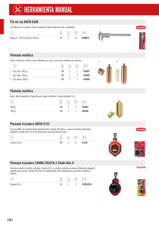 138
HERRAMIENTA MANUAL
I
Pie de rey RATIO 6309
Tipo Mauser con palanca. Acero inoxidable. Doble medición (mm y pulgadas).
Rango 0 - 150 mm. Bocas 40 mm. BL 1 10 6309H15
Plomada metálica
Hierro. Cilíndrica. Punta y pomo. Modelos con nuez o con placa metálica de sujeción. 1. 2.
1. Con nuez. 500 gr. UN 1 1 1843H1
Con nuez. 700 gr. UN 1 1 1843H2
2. Con placa. 500 gr. UN 1 1 1843H4
Plomada metálica
Acero. Nuez magnética. Especial para regles metálicos. Cuerda algodón 5 m.
500 gr. UN 1 1 1843H7
700 gr. UN 1 1 1843H8
Plomada trazadora RATIO 5152
Carcasa ABS con recubrimiento antideslizante. Cuerda 30 metros + gancho metálico. Manivela
plegable. Incluye bote 115 gr de polvo para marcaje universal azul.
Cuerda 30 m. DB 1 6 5152H
Plomada trazadora TAJIMA CR201R-2 Chalk-Rite II
Carcasa aluminio fundido a presión. Cuerda 30 m + gancho mertálico universal. Manivela plegable.
Soporte para gancho. Sostén del hilo con autoliberador. Hilo trenzado para marcado uniforme e
intenso.
Cuerda 30 m. BL 1 4 7070S201R
 