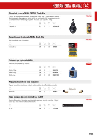 139
I
HERRAMIENTA MANUAL
Plomada trazadora TAJIMA CR301JF Chalk-Rite
Carcasa ABS translúcida recubrimiento antideslizante. Cuerda 30 m + gancho metálico unversal.
Manivela plegable. Soporte gancho. Sostén del hilo con autoliberador. Hilo trenzado para marcado
unidorme e intenso. Sistema 5 engranajes libre de atascos. Gran capacidad. 100 gr.
Cuerda 30 m. BL 1 8 7070S301JF
Recambio cuerda plomada TAJIMA Chalk-Rite
Hilos trenzados de nilón. Extra grueso.
1 mm x 30 m. UN 1 10 7070SR
Colorante para plomada RATIO
Polvo color azul para marcaje universal.
Botella 250 gr. UN 1 1 6052H250
Botella 500 gr. UN 1 1 6052H500
Botella 1 kg. UN 1 20 6052H1000
Angulares magnéticos para nivelación
Especial para efectuar nivelaciones mediante regles metálicos. Juego 2 unidades con cordón.
40x40 mm. BOL 1 1 1843H10
Regla con guía de corte milimetrada TAJIMA
Aluminio. Guiado lateral de corte en acero inoxidable para mayor duración y exactitud. Protector
lateral (18,5 mm) antilesiones. Base antideslizante.
60 cm. UN 1 4 7221S600
 