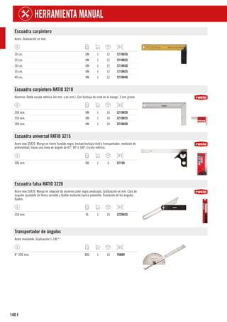 140
HERRAMIENTA MANUAL
I
Escuadra carpintero
Acero. Graduación en mm.
20 cm. UN 1 12 7210H20
25 cm. UN 1 12 7210H25
30 cm. UN 1 12 7210H30
35 cm. UN 1 12 7210H35
40 cm. UN 1 12 7210H40
Escuadra carpintero RATIO 3210
Aluminio. Doble escala métrica (en mm. y en mm.). Con burbuja de nivel en el mango. 3 mm grosor.
200 mm. UN 1 10 3210H20
250 mm. UN 1 10 3210H25
300 mm. UN 1 10 3210H30
Escuadra universal RATIO 3215
Acero inox SS420. Mango en hierro fundido negro. Incluye burbuja nivel y transportador; medición de
profundidad, trazar una linea en ángulo de 45º, 90º ó 180º. Escala métrica.
300 mm. DB 1 6 3215H
Escuadra falsa RATIO 3220
Acero inox SS420. Mango en aleación de aluminio color negro anodizado. Graduación en mm. Cota de
ángulos ajustable de forma variable y fijable mediante tuerca palomilla. Traslación de los ángulos
fijados.
250 mm. PL 1 10 3220H25
Transportador de ángulos
Acero inoxidable. Graduación 1-180 º.
8”-200 mm. BOL 1 10 7666H
 