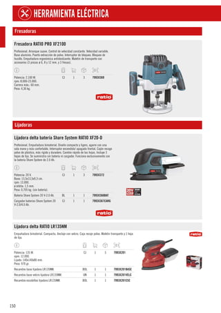 150
HERRAMIENTA ELÉCTRICA
Fresadoras
Fresadora RATIO PRO XF2100
Profesional. Arranque suave. Control de velocidad constante. Velocidad variable.
Base aluminio. Puerto extracción de polvo. Interruptor de bloqueo. Bloqueo de
husillo. Empuñadura ergonómica antideslizante. Maletín de transporte con
accesorios (3 pinzas ø 6, 8 y 12 mm. y 3 fresas).
Potencia: 2.100 W.
rpm: 8.000-23.000.
Carrera máx.: 60 mm.
Peso: 4,36 kg.
CJ 1 3 7993X369
Lijadoras
Lijadora delta batería Share System RATIO XF20-D
Profesional. Empuñadura bimaterial. Diseño compacto y ligero, agarre con una
sola mano y más confortable. Interruptor encendido/ apagado frontal. Cajón recoge
polvo de plástico, más rígido y duradero. Cambio rápido de las hojas. Incluye 3
hojas de lija. Se suministra sin batería ni cargador. Funciona exclusivamente con
la batería Share System de 2.0 Ah.
Potencia: 20 V.
Base: 13,5x13,5x9,3 cm.
rpm: 13.000.
ø órbita: 1,5 mm.
Peso: 0,705 kg. (sin batería).
CJ 1 3 7993X372
Batería Share System 20 V-2.0 Ah. BL 1 1 7993X360BAT
Cargador baterías Share System 20
V-2.0/4.0 Ah.
CJ 1 1 7993X367CARG
Lijadora delta RATIO LR135NM
Empuñadura bimaterial. Compacta. Anclaje con velcro. Caja recoje polvo. Maletín transporte y 1 hoja
de lija.
Potencia: 135 W.
opm: 12.000.
Lijado: 140x140x80 mm.
Peso: 970 gr.
CJ 1 5 7993X201
Recambio base lijadora LR135NM. BOL 1 1 7993X201BASE
Recambio base velcro lijadora LR135NM. UN 1 1 7993X201VELC
Recambio escobillas lijadora LR135NM. BOL 1 1 7993X201ESC
 