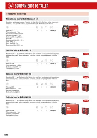 174
EQUIPAMIENTO DE TALLER
I
Soldadura y accesorios
Minisoldador inverter RATIO Compact 125
Monofásico. Apto para generadores. Protección Hot-Start, Anti-Stick y Arc-Force. Incluye pinzas porta-
electrodos y masa, pantalla soldador, piqueta soldador/cepillo. Maletín transporte aluminio.
Potencia: 125 A.
Potencia absorbida: 7 Kva.
Regulación (min-máx): 10-125 A.
Electrodos hasta ø 3,25 mm.
Contínuo: ø 1,6, ø 2 y ø 2,5 mm.
Peso: 2 kg.
Rendimiento: 40% (40ºC) - 120 A.
100% (40ºC) - 60 A.
Índice protección: IP21.
Dimensiones: 210x100x137 mm.
CJ 1 1 618XIN125
Soldador inverter RATIO INV-130
Monofásico 230 V - 1ph. Electrodos: rutilo, básico, acero inox, hierro fundido, aluminio. Incluye pinzas
porta-electrodo y masa, cables de soldadura, conectores, cinta de transporte y maletín. Protección
IP21S.
Potencia 130 A.
Potencia absorbida: 5,06 Kva.
Electrodos hasta ø 3,25 mm.
Continua hasta ø 2,5 mm.
CJ 1 2 618XIN130
Soldador inverter RATIO INV-160
Monofásico 230 V - 1ph. Electrodos: rutilo, básico, acero inox, hierro fundido, aluminio. Incluye pinzas
porta-electrodo y masa, cables de soldadura, conectores, cinta de transporte y maletín. Protección
IP21S.
Potencia 160 A.
Potencia absorbida: 6,9 Kva.
Electrodos hasta ø 4 mm.
Continua hasta ø 3,25 mm.
CJ 1 1 618XIN160
Soldador inverter RATIO INV-200
Monofásico 230 V - 1ph. Electrodos: rutilo, básico, acero inox, hierro fundido, aluminio. Incluye pinzas
porta-electrodo y masa, cables de soldadura, conectores, cinta de transporte y maletín. Protección
IP21S.
Potencia 200 A.
Potencia absorbida: 9 Kva.
Electrodos hasta ø 4 mm.
Continua hasta ø 4 mm.
CJ 1 1 618XIN200
 