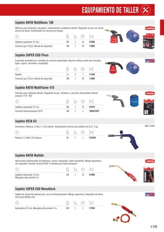 175
I
EQUIPAMIENTO DE TALLER
Soplete RATIO Multiflame 190
Multiuso para fontanería, decapado, calentamiento y soldadura blanda. Regulador de gas con ajuste
preciso de llama. Estabilizador de consumo de energía.
Soplete ø quemador 22 mm. DB 1 10 4796H
Cartucho gas 150 gr. Válvula de seguridad. UN 1 36 1780H
Soplete SUPER EGO Piezo
Encendido piezoeléctrico. Candileja de cartucho desechable. Aparato multiuso ideal para bricolaje:
ligero, seguro, resistente y manejable.
Soplete. CJ 1 1 1744H
Cartucho gas 150 gr. Válvula de seguridad. UN 1 36 1780H
Soplete RATIO MultiFlame 470
Indicado para soldadura blanda. Regulador de gas. Conexión a cartuchos desechables butano/
propano 7/16” (EU).
Soplete ø quemador 22 mm. DB 1 10 4787H
Cartucho butano/propano C470. UN 1 1 1864C3307
Soplete DESA G3
Fontanería. Potencia 1,3 Kw / 1.118 calorías. Acoplamiento directo para botellas de G.L.P. 3 kg.
Potencia 1,3 kW/1118 calorías. BL 1 1 5745H3
Soplete RATIO MultiAir
Aplicaciones profesionales de fontanería, aircon o decapado. Llama envolvente. Mango ergonómico
con regulador. Conexión directa R3/81”L bombona gas butano/propano.
Soplete ø quemador 19 mm.
Manguera alta presión 2 m.
DB 1 10 4799H
Soplete SUPER EGO Monoblock
Soplete de aplicación general para uso con butano/propano. Mango ergonómico. Regulador de llama.
Grifo para botella azul.
Quemador ø 22 mm. Manguera alta presión 2 m. JGO 1 1 1794H
 