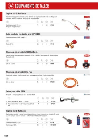 176
EQUIPAMIENTO DE TALLER
I
Soplete RATIO MultiTorch
Calentamiento y quema controlada. Lanza 250 mm. con boquilla antiviento ø 45 mm. Mango con
regulador de llama y gatillo de seguridad. Gas butano/propano.
Soplete ø quemador 45 mm.
Manguera alta presión 2 m.
PL 1 10 4798H
Grifo regulador gas botella azul SUPER EGO
Conexión manguera R 3/8” Izda W21,8.
Salida W21,8. UN 1 1 1711H
Manguera alta presión RATIO MultiTorch
Caucho flexible de larga duración. Conexiones W21,8” lz -R3/8”Iz para sopletes de butano/propano.
Norma EN 559.
200 cm. Caucho. UN 1 10 4800H
Manguera alta presión DESA Flex
Conector de soldador. Tipo G de goma. Racor hembra ø interior 5 mm. Presión trabajo 6 Bar.
150 cm. Goma. BL 1 1 5752H4
Tetina para soldar DESA
Acoplable a mangos y grifos con rosca de salida M 1/4. 1. 2.
1. Rosca salida M 1/4”. ø tubo 5 a 10 mm. UN 1 1 5752H5
2. Rosca salida ø 21,8 mm. G. W. Izquierda. ø tubo 8
mm.
UN 1 1 5752H1
Soplete RATIO MultiBasic
Multiuso para bricolaje y cocina. Encendido piezoeléctrico. Llama envolvente con regulador. Se puede
usar en cualquier posición. Conexión a cartuchos desechables butano/propano.
Soplete ø quemador 22 mm. BL 1 24 4731H
Cartucho gas C230. UN 1 1 1864C3301
 