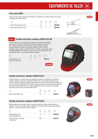 181
I
EQUIPAMIENTO DE TALLER
Pinza masa RATIO
Cuerpo en chapa. Según normativa CE, EN 60974-13. Completa con tornillo de sujeción para cable
de soldadura de varias medidas.
1.
2.
1. 200 A. Hasta cable de 25 mm. PL 1 1 5963H200
2. 400 A. Hasta cable de 70 mm. PL 1 1 5963H400
NUEVO Pantalla electrónica soldadura RATIO R103-HD
Trabajos continuos en cualquier aplicación. Regulación variable de sensibilidad
para adaptar la pantalla a diferentes condiciones ambientales. Retardo para
evitar molestias después de cada cordón de soldadura y DIN para adaptar
el oscurecimiento en función de los amperios utilizados (5-8 /9-13). Arnés
ergonómico para su máxima comodidad. Posición “grinding” para amolado. Válida
para MMA, MIG/MAG y TIG. Funciona con placa solar y pila recambiable CR 2450.
Policarbonato interior + policarbonato exterior de repuesto.
Grado protección 9-13.
Área visión 100x53 mm.
CJ 1 1 3039A103
Pantalla electrónica soldadura RATIO R102-X
Trabajos continuos en cualquier aplicación. Regulación variable de sensibilidad para adaptar la
pantalla a diferentes condiciones ambientales. Retardo para evitar molestias después de cada
cordón de soldadura y DIN para adaptar el oscurecimiento en función de los amperios utilizados (4-8
/9-13). 4 sensores independientes para captar cualquier variación lumínica sea cual sea la posición
del soldador. Arnés ergonómico para su máxima comodidad. Posición “grinding” para amolado.
Funciona con placa solar y pila recambiable CR 2450.
Área de visión 100x65 mm. CJ 1 1 3039A102
Pantalla electrónica soldadura RATIO R100-G
Multiregulable por potenciómetro exterior, se adapta a todo tipo de aplicaciones y procesos de
soldadura. Funciona con paneles solares y batería litio (incluida), Posición grinding para amolado.
Incluye 1+1 cristal de recambio (interior y exterior).
Grado protección 9-13.
Área visión 96x39 mm.
CJ 1 1 3039A100
Cristal recambio. 2 unidades.
111x90,2 mm.
BOL 1 1 3039A101
 