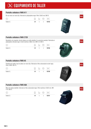 182
EQUIPAMIENTO DE TALLER
I
Pantalla soldadura FARU A11
De una mano con marco fijo. Fabricada en polipropileno negro. Filtro 110x55 mm. EN175.
Grado 11. UN 1 1 927A5
Pantalla soldadura FARU 2720
Resistente a los impactos, tipo de cabeza con mirilla abatible. Se suministra montada. Fabricada en
polipropileno reforzado negro. Cristal inactínico 108x51 mm. DIN 9-14. EN175.
Grado 11. UN 1 1 927A6
Pantalla soldadura FARU A5
Pantalla para soldar, tipo de cabeza con marco fijo. Fabricada en fibra vulcanizada de color negro.
Filtro 110x55. EN 175.
Grado 11. UN 1 1 927A8
Pantalla soldadura FARU A6A
Marco de cabeza abatible. Fabricada en fibra vulcanizada negra. Filtro inactínico 110x55 mm. DIN
4-14. EN175.
Grado 11. UN 1 1 927A7
 