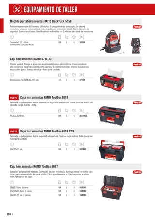 186
EQUIPAMIENTO DE TALLER
I
Mochila portaherramientas RATIO BackPack 5050
Poliéster impermeable 900 deniers. 18 bolsillos. 2 compartimientos principales con cierre y
cremallera: uno para herramientas y otro protegido para ordenador o tablet. Cierres laterales de
seguridad. Correas acolchadas. Bolsillo exterior multimedia con 2 orificios para cable de auriculares.
Capacidad: 22,5 litros.
Dimensiones: 35x28xh.47 cm.
UN 1 6 5050H
Caja herramientas RATIO 6712-23
Plástico y metal. Cuerpo de acero con recubrimiento pintura electrostática. Cierres metálicos
alta resistencia. Tapa transparente parte superior y 6 cubiletes extraíbles interior. Asa aluminio
empuñadura goma. Bandeja extraíble y hueco para candado.
Dimensiones: 58,5x28,8xh.25,5 cm. CJ 1 4 6712H
NUEVO Caja herramientas RATIO ToolBox 6618
Fabricada en polipropileno. Asa de aluminio con seguridad antiapertura. Doble cierre con hueco para
candado. Carga máxima 120 kg.
44,5x23,5x23 cm. UN 1 6 5617H30
NUEVO Caja herramientas RATIO ToolBox 6618 PRO
Fabricada en polipropileno. Asa de seguridad antiapertura. Tapa con regla métrica. Doble cierre con
hueco para candado.
50x29,5x27 cm. UN 1 3 5618H5
Caja herramientas RATIO ToolBox 6697
Estructura polipropileno reforzado. Cierres ABS de gran resistencia. Bandeja interior con hueco para
colocar verticalmente botes de spray o tubos. Cajas apilables entre sí. Color negro/rojo acabado
mate. Fabricadas en Japón.
38x22x19 cm. 1 cierre. UN 1 8 6697H1
49x25,5x23,8 cm. 2 cierres. UN 1 6 6697H2
56x29xh.29 cm. 2 cierres. UN 1 4 6697H3
 