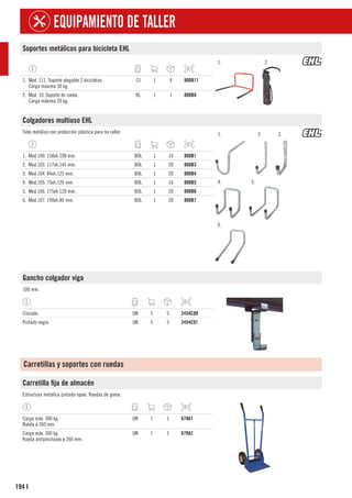 194
EQUIPAMIENTO DE TALLER
I
Soportes metálicos para bicicleta EHL
1. 2.
1. Mod. 111. Soporte plegable 2 bicicletas.
Carga máxima 30 kg.
CJ 1 4 800B11
2. Mod. 10. Soporte de rueda.
Carga máxima 20 kg.
BL 1 1 800B8
Colgadores multiuso EHL
Tubo metálico con protección plástica para no rallar. 1. 2. 3.
4. 5.
6.
1. Mod.100. 150xh.108 mm. BOL 1 10 800B1
2. Mod.103. 117xh.145 mm. BOL 1 20 800B3
3. Mod.104. 84xh.125 mm. BOL 1 20 800B4
4. Mod.105. 75xh.120 mm. BOL 1 16 800B5
5. Mod.106. 175xh.120 mm. BOL 1 20 800B6
6. Mod.107. 190xh.80 mm. BOL 1 20 800B7
Gancho colgador viga
100 mm.
Cincado. UN 5 5 2454C89
Pintado negro. UN 5 5 2454C91
Carretillas y soportes con ruedas
Carretilla fija de almacén
Estructura metálica pintada epoxi. Ruedas de goma.
Carga máx. 300 kg.
Rueda ø 260 mm.
UN 1 1 679A1
Carga máx. 300 kg.
Rueda antipinchazos ø 260 mm.
UN 1 1 679A2
 
