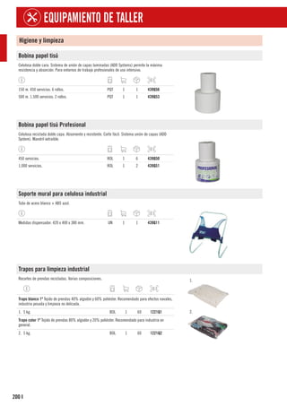 200
EQUIPAMIENTO DE TALLER
I
Higiene y limpieza
Bobina papel tisú
Celulosa doble cara. Sistema de unión de capas laminadas (ADD Systems) permite la máxima
resistencia y absorción. Para entornos de trabajo profesionales de uso intensivo.
150 m. 450 servicios. 6 rollos. PQT 1 1 439Q56
500 m. 1.500 servicios. 2 rollos. PQT 1 1 439Q53
Bobina papel tisú Profesional
Celulosa reciclada doble capa. Absorvente y resistente. Corte fácil. Sistema unión de capas (ADD
System). Mandril extraíble.
450 servicios. ROL 1 6 439Q50
1.000 servicios. ROL 1 2 439Q51
Soporte mural para celulosa industrial
Tubo de acero blanco + ABS azul.
Medidas dispensador: 420 x 400 x 380 mm. UN 1 1 439Q11
Trapos para limpieza industrial
Recortes de prendas recicladas. Varias composiciones. 1.
2.
1
Trapo blanco 1ª Tejido de prendas 40% algodón y 60% poliéster. Recomendado para efectos navales,
industria pesada y limpieza no delicada.
1. 5 kg. BOL 1 60 1221Q1
1
Trapo color 1ª Tejido de prendas 80% algodón y 20% poliéster. Recomendado para industria en
general.
2. 5 kg. BOL 1 60 1221Q2
 