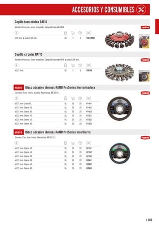 203
I
ACCESORIOS Y CONSUMIBLES
Cepillo taza cónico RATIO
Alambre trenzado, acero templado. Casquillo roscado M14.
ø 95 mm. ø púas 0,50 mm. BL 1 6 1661H951
Cepillo circular RATIO
Alambre trenzado. Acero templado. Casquillo roscado M14. ø púas 0,50 mm.
ø 115 mm. BL 1 6 1663H
NUEVO Disco abrasivo láminas RATIO ProSeries hierro/madera
Corindón. Para hierro, madera. Normativa: EN 13743.
ø 115 mm Grano 40. BL 20 20 414A1
ø 115 mm. Grano 60. BL 20 20 414A2
ø 115 mm. Grano 80. BL 20 20 414A3
ø 125 mm. Grano 40. BL 20 20 415A1
ø 125 mm. Grano 60. BL 20 20 415A2
ø 125 mm. Grano 80. BL 20 20 415A3
NUEVO Disco abrasivo láminas RATIO ProSeries inox/hierro
Zirconio. Para Inox, hierro. Normativa: EN 13743.
ø 115 mm. Grano 40. BL 20 20 427A1
ø 115 mm. Grano 60. BL 20 20 427A2
ø 115 mm. Grano 80. BL 20 20 427A3
ø 125 mm. Grano 40. BL 20 20 428A1
ø 125 mm. Grano 60. BL 20 20 428A2
ø 125 mm. Grano 80. BL 20 20 428A3
 