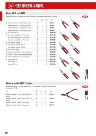 20
HERRAMIENTA MANUAL
I
Alicate RATIO serie 6000
Acero cromo-vanadio. Tratamiento de inducción en zonas de corte. Mango antideslizante trimaterial. 1. 2.
3. 4.
5. 6.
7. 8.
9. 10.
1. Arandelas exteriores. 175 mm. Puntas rectas. PL 1 6 6516H1-1
Arandelas interiores. 175 mm. Puntas rectas. PL 1 6 6516H2-1
Arandelas exteriores. 175 mm. Puntas curvas. PL 1 6 6516H1-2
Arandelas interiores. 175 mm. Puntas curvas. PL 1 6 6516H2-2
2. Boca plana. 160 mm. PL 1 6 6509H160
3. Boca semi-redonda. 160 mm. Punta recta. PL 1 6 6510H160
Boca semi-redonda. 160 mm. Punta curva. PL 1 6 6511H160
Boca semi-redonda. 200 mm. Punta recta. PL 1 6 6510H200
4. Corte diagonal. 160 mm. PL 1 6 6508H160
5. Corte diagonal reforzado 180 mm. PL 1 6 6517H180
Corte diagonal reforzado. 200 mm. PL 1 6 6517H200
6. Corte Frontal. 200 mm. PL 1 6 6512H200
7. Pelacables tipo V. 160 mm. Resorte ajustable. PL 1 6 6513H160
8. Pico loro. 250 mm. Abertura cremallera múltiple. PL 1 6 6514H250
9. Pico loro. 250 mm. Abertura canal múltiple. PL 1 6 6515H250
10. Universal. 160 mm. PL 1 6 6507H160
Universal. 180 mm. PL 1 6 6507H180
Universal. 200 mm. PL 1 6 6507H200
Alicate arandelas RATIO ProSeries
Acero especial forjado y templado. Mangos PVC. Para arandelas de ø 19-60 mm. Normas DIN ISO.
Homologación VPA-GS.
Arandelas exteriores. 175 mm. Puntas rectas. Con
muelle.
PL 1 6 7021H1-1
Arandelas exteriores. 160 mm. Puntas curvas. Con
muelle.
PL 1 6 7021H1-2
Arandelas interiores. 185 mm. Puntas rectas. PL 1 6 7021H2-1
Arandelas interiores. 170 mm. Puntas curvas. PL 1 6 7021H2-2
 