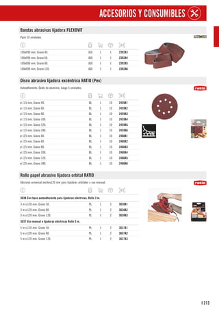 213
I
ACCESORIOS Y CONSUMIBLES
Bandas abrasivas lijadora FLEXOVIT
Pack 10 unidades.
100x690 mm. Grano 40. JGO 1 1 2392A3
100x690 mm. Grano 60. JGO 1 1 2392A4
100x690 mm. Grano 80. JGO 1 1 2392A5
100x690 mm. Grano 120. JGO 1 1 2392A6
Disco abrasivo lijadora excéntrica RATIO (Pex)
Autoadherente. Óxido de aluminio. Juego 5 unidades.
ø 115 mm. Grano 40. BL 1 10 2459A1
ø 115 mm. Grano 60. BL 1 10 2459A2
ø 115 mm. Grano 80. BL 1 10 2459A3
ø 115 mm. Grano 100. BL 1 10 2459A4
ø 115 mm. Grano 120. BL 1 10 2459A5
ø 115 mm. Grano 180. BL 1 10 2459A6
ø 125 mm. Grano 40. BL 1 10 2460A1
ø 125 mm. Grano 60. BL 1 10 2460A2
ø 125 mm. Grano 80. BL 1 10 2460A3
ø 125 mm. Grano 100. BL 1 10 2460A4
ø 125 mm. Grano 120. BL 1 10 2460A5
ø 125 mm. Grano 180. BL 1 10 2460A6
Rollo papel abrasivo lijadora orbital RATIO
Abrasivo universal anchov120 mm para lijadoras orbitales o uso manual.
1
3638 Con base autoadherente para lijadoras eléctricas. Rollo 3 m.
3 m x 120 mm. Grano 50. PL 1 2 3638A1
3 m x 120 mm. Grano 80. PL 1 2 3638A2
3 m x 120 mm. Grano 120. PL 1 2 3638A3
1
3637 Uso manual o lijadoras eléctricas Rollo 5 m.
5 m x 120 mm. Grano 50. PL 1 2 3637A1
5 m x 120 mm. Grano 80. PL 1 2 3637A2
5 m x 120 mm. Grano 120. PL 1 2 3637A3
 