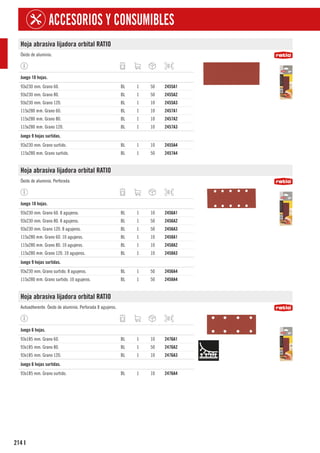 214
ACCESORIOS Y CONSUMIBLES
I
Hoja abrasiva lijadora orbital RATIO
Óxido de aluminio.
1
Juego 10 hojas.
93x230 mm. Grano 60. BL 1 50 2455A1
93x230 mm. Grano 80. BL 1 50 2455A2
93x230 mm. Grano 120. BL 1 10 2455A3
115x280 mm. Grano 60. BL 1 10 2457A1
115x280 mm. Grano 80. BL 1 10 2457A2
115x280 mm. Grano 120. BL 1 10 2457A3
1
Juego 9 hojas surtidas.
93x230 mm. Grano surtido. BL 1 10 2455A4
115x280 mm. Grano surtido. BL 1 50 2457A4
Hoja abrasiva lijadora orbital RATIO
Óxido de aluminio. Perforada.
1
Juego 10 hojas.
93x230 mm. Grano 60. 8 agujeros. BL 1 10 2456A1
93x230 mm. Grano 80. 8 agujeros. BL 1 50 2456A2
93x230 mm. Grano 120. 8 agujeros. BL 1 50 2456A3
115x280 mm. Grano 60. 10 agujeros. BL 1 10 2458A1
115x280 mm. Grano 80. 10 agujeros. BL 1 10 2458A2
115x280 mm. Grano 120. 10 agujeros. BL 1 10 2458A3
1
Juego 9 hojas surtidas.
93x230 mm. Grano surtido. 8 agujeros. BL 1 50 2456A4
115x280 mm. Grano surtido. 10 agujeros. BL 1 50 2458A4
Hoja abrasiva lijadora orbital RATIO
Autoadherente. Óxido de aluminio. Perforada 8 agujeros.
1
Juego 6 hojas.
93x185 mm. Grano 60. BL 1 10 2476A1
93x185 mm. Grano 80. BL 1 50 2476A2
93x185 mm. Grano 120. BL 1 10 2476A3
1
Juego 6 hojas surtidas.
93x185 mm. Grano surtido. BL 1 10 2476A4
 