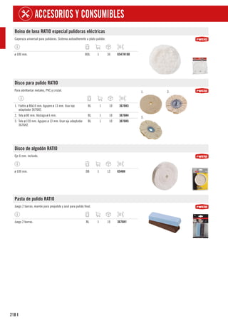 218
ACCESORIOS Y CONSUMIBLES
I
Boina de lana RATIO especial pulidoras eléctricas
Caperuza universal para pulidoras. Sistema autoadherente a plato pulidor.
ø 180 mm. BOL 1 30 6547H180
Disco para pulido RATIO
Para abrillantar metales, PVC y cristal. 1. 2.
3.
1. Fieltro ø 80x10 mm. Agujero ø 13 mm. Usar eje
adaptador 3676H2.
BL 1 10 3676H3
2. Tela ø 80 mm. Vástago ø 6 mm. BL 1 10 3676H4
3. Tela ø 120 mm. Agujero ø 13 mm. Usar eje adaptador
3676H2.
BL 1 10 3676H5
Disco de algodón RATIO
Eje 6 mm. incluido.
ø 100 mm. DB 1 12 6546H
Pasta de pulido RATIO
Juego 2 barras; marrón para prepulido y azul para pulido final.
Juego 2 barras. BL 1 10 3676H1
 