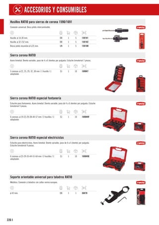 226
ACCESORIOS Y CONSUMIBLES
I
Husillos RATIO para sierras de corona 1590/1691
Conexión universal. Boca piloto intercambiable.
Husillo. ø 14-30 mm. DB 1 5 1591H1
Husillo: ø 32-152 mm. DB 1 5 1591H2
Broca piloto recambio ø 6,35 mm. UN 1 5 1591HR
Sierra corona RATIO
Acero bimetal. Diente variable, paso de 4 a 6 dientes por pulgada. Estuche bimaterial 7 piezas.
5 coronas: ø 22, 25, 29, 32, 38 mm / 1 husillo / 1
adaptador.
CJ 1 10 1690H7
Sierra corona RATIO especial fontanería
Estuche para fontaneros. Acero bimetal. Diente variable, paso de 4 a 6 dientes por pulgada. Estuche
bimaterial 9 piezas.
6 coronas: ø 19-22-29-38-44-57 mm / 2 husillos / 1
adaptador.
CJ 1 10 1690H9F
Sierra corona RATIO especial electricistas
Estuche para electricistas. Acero bimetal. Diente variable, paso de 4 a 6 dientes por pulgada.
Estuche bimaterial 9 piezas.
6 coronas: ø 22-29-35-44-51-64 mm / 2 husillos / 1
adaptador.
CJ 1 10 1690H9E
Soporte orientable universal para taladros RATIO
Metálico. Conexión a taladros con collar norma europea.
ø 43 mm. DB 1 1 3687H
 