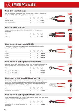 22
HERRAMIENTA MANUAL
I
Alicate RATIO serie MiniCompact
Acero alto carbono. Filos corte dureza HRC55-65. Reforzado, reduce el esfuerzo de corte (apto para
alambre acero HRC39 ø 1.6 mm). Mango antideslizante bimaterial.
Universal. 130 mm. PL 1 6 6706H1
Semi-redondo. 130 mm. PL 1 6 6706H3
Alicate cortacables RATIO 6971
Hoja acero SK5. Cortacables ø máx. 10,7 mm. Pelacables 0,5-6,0 mm². Mango bimaterial
antideslizante.
170 mm. BL 1 10 6971H
Alicate pico loro de ajuste rápido RATIO 5666
Cuerpo forjado en acero Cromo-Vanadio. Acabado negro pavonado. Pulsador para una rápida
abertura. Mangos plastificados antideslizantes.
180 mm. PL 1 24 5666H180
250 mm. PL 1 18 5666H250
300 mm. PL 1 12 5666H300
Alicate pico loro de ajuste rápido RATIO QuickPress 5996
Selección de abertura rápida y precisa mediante pulsador. Bocas con doble tratamiento térmico para
mayor durabilidad 62 HRc. Cuerpo forjado en acero cromo vanadio, acabado negro pavonado.
Abertura hasta 32 mm. 250 mm. PL 1 1 5996H250
Abertura hasta 43 mm. 300 mm. PL 1 6 5996H300
Alicate-tenaza de ajuste rápido RATIO QuickPress 7196
Alicate pico loro y llave fija en una sola herramienta. Acero cromo-vanadio cromado. Longitud bocas
35 mm. Diseño de cabeza delgada facilita su uso en espacios estrechos. Mangos PVC antideslizante.
Mordazas ajustables con progresión contínua, agarre sin juego. Con escala milimétrica. Bocas
paralelas (no dañan las aristas del material que sujeta).
Abertura hasta 45 mm. 250 mm. PL 1 6 7196H250
Alicate pico loro de ajuste rápido KNIPEX Cobra QuickSet
Sistema de ajuste rápido especial para trabajos en zonas estrechas y de difícil acceso. Ajuste directo
a la pieza. Acero cromo vanadio. Mangos plastificados.
Abertura hasta ø 50 mm. Abertura tuercas hasta 46
mm. 250 mm.
UN 1 6 7476H250
 