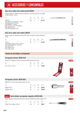 244
ACCESORIOS Y CONSUMIBLES
I
Hoja sierra sable corte madera/metal BOSCH
Anclaje universal 1/2”. Material de la hoja en BIM (acero al carbono con tira de acero rápido),
triscada y fresada. 2 sierras.
S 3456 XF.
Corte madera con clavos/metal: < 150 mm.
Corte perfil aluminio: 3-18 mm.
Corte GFK/epoxi: < 150 mm.
Paso: 2,1-4,3 mm. / 6-12 TPI progresivo.
Hoja: 200x19x1,25 mm.
Corte: rápido progresivo y recto.
JGO 1 1 6411H5
Hoja sierra sable corte madera BOSCH
Anclaje universal 1/2”. Material de la hoja en HCS (acero al carbono), triscada y rectificada. 2
sierras.
S 1531 L.
Corte madera gruesa sin clavos: < 190 mm.
Corte madera viva/ramas: < ø 190 mm.
Paso: 5 mm / 5 TPI.
Hoja: 240x19x1,5 mm.
Corte: rápido y recto.
BL 1 1 6411H6
Puntas de atornillado y portapuntas
Portapuntas Stecker RATIO 6753
Conexión 1/4”. Magnético. Acero cromo vanadio. Estuche bimaterial de 6 piezas.
ø 6, 7, 8, 10, 12, 13 mm. CJ 1 10 6753H6
Portapuntas Stecker RATIO 6653
Magnético 1/4”. Acero cromo-vanadio satinado. Con imán.
Hexágono 8 mm. BL 1 50 6653H8
Hexágono 10 mm. BL 1 50 6653H10
NUEVO Destornillador portapuntas magnético RATIO 6300
Mango ergonómico antideslizante trimaterial. Varilla acero CrMoVA. Porta puntas magnético 1/4”.
Varilla: 125 mm. Mango: 130 mm. UN 1 10 6300H
 