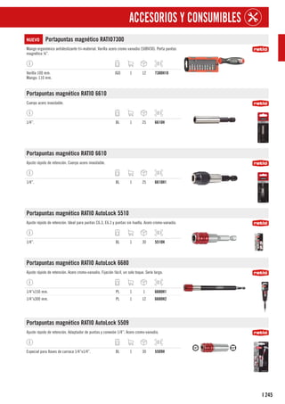 245
I
ACCESORIOS Y CONSUMIBLES
NUEVO Portapuntas magnético RATIO7300
Mango ergonómico antideslizante tri-material. Varilla acero cromo vanadio (50BV30). Porta puntas
magnético ¼”.
Varilla 100 mm.
Mango: 110 mm.
JGO 1 12 7300H10
Portapuntas magnético RATIO 6610
Cuerpo acero inoxidable.
1/4”. BL 1 25 6610H
Portapuntas magnético RATIO 6610
Ajuste rápido de retención. Cuerpo acero inoxidable.
1/4”. BL 1 25 6610H1
Portapuntas magnético RATIO AutoLock 5510
Ajuste rápido de retención. Ideal para puntas C6.3, E6.3 y puntas sin huella. Acero cromo-vanadio.
1/4”. BL 1 30 5510H
Portapuntas magnético RATIO AutoLock 6680
Ajuste rápido de retención. Acero cromo-vanadio. Fijación fácil, un solo toque. Serie larga.
1/4”x150 mm. PL 1 1 6680H1
1/4”x300 mm. PL 1 12 6680H2
Portapuntas magnético RATIO AutoLock 5509
Ajuste rápido de retención. Adaptador de puntas y conexión 1/4”. Acero cromo-vanadio.
Especial para llaves de carraca 1/4”x1/4”. BL 1 30 5509H
 