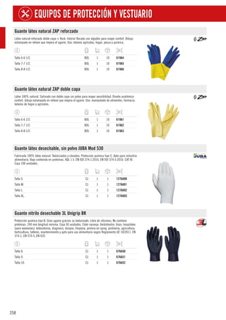 258
EQUIPOS DE PROTECCIÓN Y VESTUARIO
Guante látex natural ZAP reforzado
Látex natural reforzado doble capa + flock. Interior flocado con algodón para mayor confort. Dibujo
estampado en relieve que mejora el agarre. Uso: labores agrícolas, hogar, pesca y química.
Talla 6-6 1/2. BOL 1 10 619A4
Talla 7-7 1/2. BOL 1 10 619A5
Talla 8-8 1/2. BOL 1 10 619A6
Guante látex natural ZAP doble capa
Látex 100% natural. Satinado con doble capa sin polvo para mayor sensibilidad. Diseño anatómico
confort, dibujo estampado en relieve que mejora el agarre. Uso: manipulado de alimentos, farmacia,
labores de hogar y agrícolas.
Talla 6-6 1/2. BOL 1 10 619A1
Talla 7-7 1/2. BOL 1 10 619A2
Talla 8-8 1/2. BOL 1 10 619A3
Guante látex desechable, sin polvo JUBA Mod 530
Fabricado 100% látex natural. Texturizados y clorados. Protección química tipo C. Apto para industria
alimentaria. Bajo contenido en proteínas. AQL 1.5. EN ISO 374-1:2016, EN ISO 374-5:2016. CAT III.
Caja 100 unidades.
Talla S. CJ 1 1 1276A98
Talla M. CJ 1 1 1276A91
Talla L. CJ 1 1 1276A92
Talla XL. CJ 1 1 1276A93
Guante nitrilo desechable 3L Unigrip BK
Protección química tipo B. Gran agarre gracias su texturizado. Libre de siliconas. No contiene
proteínas. 240 mm longitud mínima. Caja 50 unidades. Color naranja. Ambidiestro. Usos: hospitales
(para exámenes), laboratorios, diagnosis, terapia, limpieza, pintura en spray, jardinería, agricultura,
horticultura, talleres, mantenimiento y apto para uso alimentario según Reglamento UE 10/2011. EN
374-1, EN 374-5, EN 420.
Talla 8. CJ 1 1 676A50
Talla 9. CJ 1 1 676A51
Talla 10. CJ 1 1 676A52
 