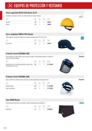 272
EQUIPOS DE PROTECCIÓN Y VESTUARIO
Casco seguridad DELTA PLUS Quartz Up III
Ajustable 2 posiciones contorno de cabeza (alto/bajo). Banda antisudor.
Amarillo. UN 1 1 568A81
Blanco. UN 1 1 568A82
Gorra antigolpes MARCA PRO Bumper
100% algodón. Tipo béisbol. Talla única regulable mediante velcro (de 54 a 59 cm).
Azul marino. UN 1 1 404A10
Protector facial FUSIONNA 4360
Visor abatible con malla metálica para trabajos forestales. Arnés Advance Rodeo con volante de
ajuste y banda desudadora.
Diseñado para dar la máxima protección, gracias a las
dimensiones de su visor.
BOL 1 1 6177A4360
Protector facial FUSIONNA 4390
Visor de TBP claro y flexible. Resiste impactos de alta velocidad/baja densidad. EN 166.
Protector facial. BOL 1 1 6177A4390
Visor de recambio. BOL 1 1 6177A4295
Faja TURBO Master
Polivalente para todo tipo de actividades. Tejido termoterapéutico multielástico.
Talla única. BL 1 1 6182A800
 