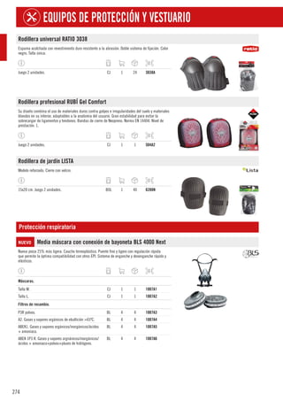 274
EQUIPOS DE PROTECCIÓN Y VESTUARIO
Rodillera universal RATIO 3038
Espuma acolchada con revestimiento duro resistente a la abrasión. Doble sistema de fijación. Color
negro. Talla única.
Juego 2 unidades. CJ 1 24 3038A
Rodillera profesional RUBÍ Gel Comfort
Su diseño combina el uso de materiales duros contra golpes e irregularidades del suelo y materiales
blandos en su interior, adaptables a la anatomia del usuario. Gran estabilidad para evitar la
sobrecargar de ligamentos y tendones. Bandas de cierre de Neopreno. Norma EN 14404. Nivel de
prestación: 1.
Juego 2 unidades. CJ 1 1 504A2
Rodillera de jardín LISTA
Modelo reforzado. Cierre con velcro.
15x20 cm. Juego 2 unidades. BOL 1 40 6288N
Protección respiratoria
NUEVO Media máscara con conexión de bayoneta BLS 4000 Next
Nueva pieza 25% más ligera. Caucho termoplástico. Puente fino y ligero con regulación rápida
que permite la óptima compatibilidad con otros EPI. Sistema de enganche y desenganche rápido y
elásticos.
1
Máscaras.
Talla M. CJ 1 1 1007A1
Talla L. CJ 1 1 1007A2
1
Filtros de recambio.
P3R polvos. BL 4 4 1007A3
A2. Gases y vapores orgánicos de ebullición >65ºC. BL 4 4 1007A4
ABEK1. Gases y vapores orgánicos/inorgánicos/ácidos
+ amoniaco.
BL 4 4 1007A5
ABEK 1P3 R. Gases y vapores orgnánicos/inorgánicos/
ácidos + amoniaco+polvos+pluoro de hidrógeno.
BL 4 4 1007A6
 
