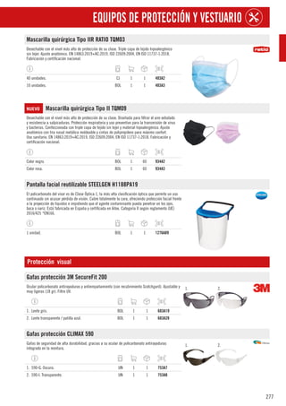 277
EQUIPOS DE PROTECCIÓN Y VESTUARIO
Mascarilla quirúrgica Tipo IIR RATIO TQM03
Desechable con el nivel más alto de protección de su clase. Triple capa de tejido hipoalergénico
sin tejer. Ajuste anatómico. EN 14863:2019+AC:2019, ISO 22609:2004, EN ISO 11737-1:2018.
Fabricación y certificación nacional.
40 unidades. CJ 1 1 403A2
10 unidades. BOL 1 1 403A3
NUEVO Mascarilla quirúrgica Tipo II TQM09
Desechable con el nivel más alto de protección de su clase. Diseñada para filtrar el aire exhalado
y resistencia a salpicaduras. Protección respiratoria y uso preventivo para la transmisión de virus
y bacterias. Confeccionada con triple capa de tejido sin tejer y material hipoalergénico. Ajuste
anatómico con tira nasal metálica moldeable y cintas de polipropileno para máximo confort.
Uso sanitario. EN 14863:2019+AC:2019, ISO 22609:2004, EN ISO 11737-1:2018. Fabricación y
certificación nacional.
Color negro. BOL 1 60 934A2
Color rosa. BOL 1 60 934A3
Pantalla facial reutilizable STEELGEN H1188PA19
El policarbonato del visor es de Clase Óptica 1, la más alta clasificación óptica que permite un uso
continuado sin acusar pérdida de visión. Cubre totalmente la cara, ofreciendo protección facial frente
a la proyección de líquidos e impidiendo que el agente contaminante pueda penetrar en los ojos,
boca o nariz. Está fabricada en España y certificada en Aitex. Categoría II según reglamento (UE)
2016/425 *EN166.
1 unidad. BOL 1 1 1276A89
Protección visual
Gafas protección 3M SecureFit 200
Ocular policarbonato antirayaduras y antiempañamiento (con recubrimiento Scotchgard). Ajustable y
muy ligeras (18 gr). Filtro UV.
1. 2.
1. Lente gris. BOL 1 1 683A19
2. Lente transparente / patilla azul. BOL 1 1 683A28
Gafas protección CLIMAX 590
Gafas de seguridad de alta durabilidad, gracias a su ocular de policarbonato antirayaduras
integrado en la montura.
1. 2.
1. 590-G. Oscura. UN 1 1 753A7
2. 590-I. Transparente. UN 1 1 753A8
 