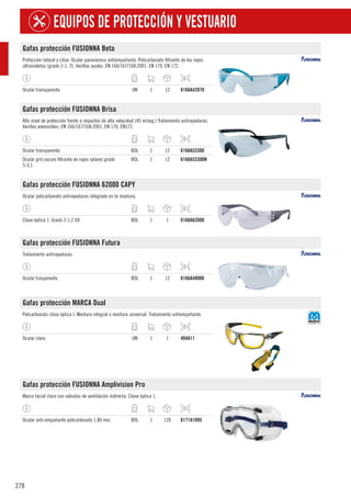 278
EQUIPOS DE PROTECCIÓN Y VESTUARIO
Gafas protección FUSIONNA Beta
Protección lateral y ciliar. Ocular panorámico antiempañante. Policarbonato filtrante de los rayos
ultravioletas (grado 2-1, 2). Varillas azules. EN 166/167/168:2001, EN 170, EN 172.
Ocular transparente. UN 1 12 6166A42070
Gafas protección FUSIONNA Brisa
Alto nivel de protección frente a impactos de alta velocidad (45 m/seg.) Tratamiento antirayaduras.
Varillas extensibles. EN 166/167/168:2001, EN 170, EN172.
Ocular transparente. BOL 1 12 6166A53300
Ocular gris oscuro filtrante de rayos solares grado
5-3,1.
BOL 1 12 6166A53300N
Gafas protección FUSIONNA 62000 CAPY
Ocular policarbonato antirayaduras integrado en la montura.
Clase óptica 1. Grado 2-1,2 UV. BOL 1 1 6166A62000
Gafas protección FUSIONNA Futura
Tratamiento antirayaduras.
Ocular trasparente. BOL 1 12 6166A48000
Gafas protección MARCA Dual
Policarbonato clase óptica I. Montura integral o montura universal. Tratamiento antiempañante.
Ocular claro. UN 1 1 404A11
Gafas protección FUSIONNA Amplivision Pro
Marco facial claro con válvulas de ventilación indirecta. Clase óptica 1.
Ocular anti-empañante policarbonato 1,80 mm. BOL 1 120 6171A1895
 