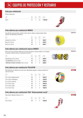 280
EQUIPOS DE PROTECCIÓN Y VESTUARIO
Cinta para señalización
Plástica. Blanca/roja.
200 m. CJ 1 36 7189C568
Cinta adhesiva para señalización MIARCO
Para delimitar zonas de trabajo, señalizar suelos, tuberías, objetos y cualquier peligro. Buena
adhesión, alta flexibilidad y resistencia.
Amarilla 33 m x 50 mm. UN 1 6 460B75
Roja 33 m x 50 mm. UN 1 6 460B76
Azul 33 m x 50 mm. UN 1 6 460B77
Cinta adhesiva para señalización impresa MIARCO
PVC de 54 micras de espesor. Válida para el marcaje de suelos en espacios públicos, con el objetivo
de señalar la distancia social o la necesidad de usar EPI´s.
Amarilla/negra. 66 m x 48 mm. UN 1 12 460B78
“USE MASCARILLA” 66 m x 72 mm. UN 1 8 460B74
“MANTENGA DISTANCIA SEGURIDAD” 66 m x 72 mm. UN 1 8 460B79
Cinta adhesiva para señalización TESA 60760
PVC plastificado con adhesivo de caucho-resina. Muy potente adhesión a cualquier superficie. Se
corta con la mano.
33 m x 50 mm. Negra/amarilla. UN 1 6 766B237
33 m x 50 mm. Roja/blanca. UN 1 6 766B238
33 m x 50 mm. Amarilla. UN 1 6 766B239
33 m x 50 mm. Roja. UN 1 6 766B240
33 m x 50 mm. Verde. UN 1 6 766B241
33 m x 50 mm. Azul. UN 1 6 766B242
Cinta adhesiva para señalización TESA “Distanciamiento social”
Roja y blanca. Mantener distancia 1,5 m.
50 m x 50 mm. UN 1 6 766B236
 
