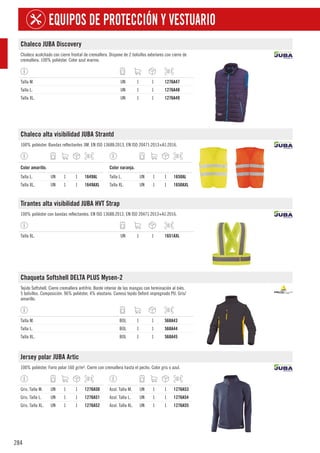 284
EQUIPOS DE PROTECCIÓN Y VESTUARIO
Chaleco JUBA Discovery
Chaleco acolchado con cierre frontal de cremallera. Dispone de 2 bolsillos exteriores con cierre de
cremallera. 100% poliéster. Color azul marino.
Talla M. UN 1 1 1276A47
Talla L. UN 1 1 1276A48
Talla XL. UN 1 1 1276A49
Chaleco alta visibilidad JUBA Strantd
100% poliéster. Bandas reflectantes 3M. EN ISO 13688:2013, EN ISO 20471:2013+A1:2016.
1
Color amarillo.
Talla L. UN 1 1 1649AL
Talla XL. UN 1 1 1649AXL
1
Color naranja.
Talla L. UN 1 1 1650AL
Talla XL. UN 1 1 1650AXL
Tirantes alta visibilidad JUBA HVT Strap
100% poliéster con bandas reflectantes. EN ISO 13688:2013, EN ISO 20471:2013+A1:2016.
Talla XL. UN 1 1 1651AXL
Chaqueta Softshell DELTA PLUS Mysen-2
Tejido Softshell. Cierre cremallera antifrío. Borde interior de las mangas con terminación al biés.
5 bolsillos. Composición: 96% poliéster, 4% elastano. Canesú tejido Oxford impregnado PU. Gris/
amarillo.
Talla M. BOL 1 1 568A43
Talla L. BOL 1 1 568A44
Talla XL. BOL 1 1 568A45
Jersey polar JUBA Artic
100% poliéster. Forro polar 160 gr/m². Cierre con cremallera hasta el pecho. Color gris o azul.
Gris. Talla M. UN 1 1 1276A50
Gris. Talla L. UN 1 1 1276A51
Gris. Talla XL. UN 1 1 1276A52
Azul. Talla M. UN 1 1 1276A53
Azul. Talla L. UN 1 1 1276A54
Azul. Talla XL. UN 1 1 1276A55
 