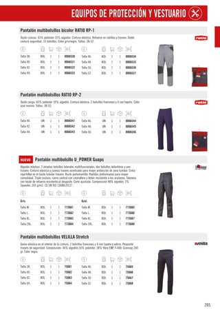 285
EQUIPOS DE PROTECCIÓN Y VESTUARIO
Pantalón multibolsillos bicolor RATIO RP-1
Tejido canvas. 65% poliéster 35% algodón. Cintura elástica. Refuerzo en rodillas y trasero. Doble
costura seguridad. 10 bolsillos. Color gris/negro. Tallas: 38-52.
Talla 38. BOL 1 1 800A530
Talla 40. BOL 1 1 800A531
Talla 42. BOL 1 1 800A532
Talla 44. BOL 1 1 800A533
Talla 46. BOL 1 1 800A534
Talla 48. BOL 1 1 800A535
Talla 50. BOL 1 1 800A536
Talla 52. BOL 1 1 800A537
Pantalón multibolsillos RATIO RP-2
Tejido sarga. 65% poliéster 35% algodón. Cintura elástica. 2 bolsillos franceses y 4 con tapeta. Color
azul marino. Tallas: 38-52.
Talla 40. UN 1 1 800A541
Talla 42. UN 1 1 800A542
Talla 44. UN 1 1 800A543
Talla 46. UN 1 1 800A544
Talla 48. UN 1 1 800A545
Talla 50. UN 1 1 800A546
NUEVO Pantalón multibolsillo U_POWER Guapo
Algodón elástico. 2 amplios bolsillos laterales multifuncionales, dos bolsillos delanteros y uno
trasero. Cintura elástica y canesú trasero acentuado para mayor protección de zona lumbar. Cinta
roja/reflex en el bucle tubular trasero. Bucle portamartillo. Rodillas preformadas para mayor
comodidad. Triple costura, cierre central con cremallera y botón resistente a los arañazos. Talonera
con tejido de refuerzo resistente al desgaste. Corte ajustado. Composición 98% algodón, 2%
Spandex. 245 g/m2. CE EN ISO 13688:2013”.
1
Gris.
Talla M. BOL 1 1 7730A1
Talla L. BOL 1 1 7730A2
Talla XL. BOL 1 1 7730A3
Talla 2XL. BOL 1 1 7730A4
1
Azul.
Talla M. BOL 1 1 7730A5
Talla L. BOL 1 1 7730A6
Talla XL. BOL 1 1 7730A7
Talla 2XL. BOL 1 1 7730A8
Pantalón multibolsillos VELILLA Stretch
Goma elástica en el interior de la cintura. 2 bolsillos franceses y 4 con tapeta y velcro. Pespunte
trasero de seguridad. Composición: 46% algodón,16% poliéster, 38% fibra EME T-400. Gramaje 240
gr. Color negro.
Talla 38. BOL 1 1 750A1
Talla 40. BOL 1 1 750A2
Talla 42. BOL 1 1 750A3
Talla 44. BOL 1 1 750A4
Talla 46. BOL 1 1 750A5
Talla 48. BOL 1 1 750A6
Talla 50. BOL 1 1 750A7
Talla 52. BOL 1 1 750A8
 
