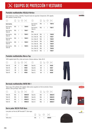 286
EQUIPOS DE PROTECCIÓN Y VESTUARIO
Pantalón multibolsillos VELILLA Vértice
Goma elástica en cintura. 5 bolsillos. Pespunte trasero de seguridad. Composición: 20% algodón,
80% poliéster. Gramaje 190 gr.
1
Azul marino.
Azul marino.
Talla 38.
BOL 1 1 750A10
Azul marino.
Talla 40.
BOL 1 1 750A11
Azul marino.
Talla 42.
BOL 1 1 750A12
Azul marino.
Talla 44.
BOL 1 1 750A13
Azul marino.
Talla 46.
BOL 1 1 750A14
Azul marino.
Talla 48.
BOL 1 1 750A15
Azul marino.
Talla 50.
BOL 1 1 750A16
Azul marino.
Talla 52.
BOL 1 1 750A17
1
Gris.
Gris. Talla 38. BOL 1 1 750A20
Gris. Talla 40. BOL 1 1 750A21
Gris. Talla 42. BOL 1 1 750A22
Gris. Talla 44. BOL 1 1 750A23
Gris. Talla 46. BOL 1 1 750A24
Gris. Talla 48. BOL 1 1 750A25
Gris. Talla 50. BOL 1 1 750A26
Gris. Talla 52. BOL 1 1 750A27
Pantalón multibolsillos Marca Top
100% algodón tejido 245 g. Color azul marino. Cinturas elásticas. Tallas 38-52.
Talla 38. UN 1 1 404A2
Talla 40. UN 1 1 404A3
Talla 42. UN 1 1 404A4
Talla 44. UN 1 1 404A5
Talla 46. UN 1 1 404A6
Talla 48. UN 1 1 404A7
Talla 50. UN 1 1 404A8
Talla 52. UN 1 1 404A9
Bermuda multibolsillos RATIO RB-1
Tejido sarga. 65% poliéster 35% algodón. Doble costura segudad con hilo de contraste. Cintura
elástica. Color gris/negro. Tallas: 38-52.
Talla 38. BOL 1 1 800A520
Talla 40. BOL 1 1 800A521
Talla 42. BOL 1 1 800A522
Talla 44. BOL 1 1 800A523
Talla 46. BOL 1 1 800A524
Talla 48. BOL 1 1 800A525
Talla 50. BOL 1 1 800A526
Talla 52. BOL 1 1 800A527
Gorro polar DELTA PLUS Kara
Lana polar con forro de 3M Thinsulate™. Color negro.
Talla única. BOL 1 1 568A30
 