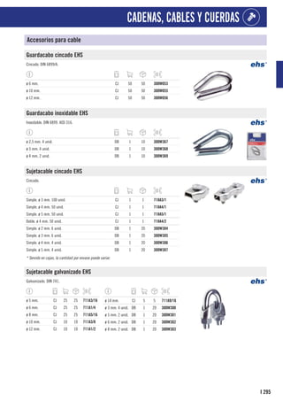 295
I
CADENAS, CABLES Y CUERDAS
Accesorios para cable
Guardacabo cincado EHS
Cincado. DIN 6899/A.
ø 6 mm. CJ 50 50 300W053
ø 10 mm. CJ 50 50 300W055
ø 12 mm. CJ 50 50 300W056
Guardacabo inoxidable EHS
Inoxidable. DIN 6899. AISI 316.
ø 2,5 mm. 4 unid. DB 1 10 300W367
ø 3 mm. 4 unid. DB 1 10 300W368
ø 4 mm. 2 unid. DB 1 10 300W369
Sujetacable cincado EHS
Cincado.
Simple. ø 3 mm. 100 unid. CJ 1 1 718A3/1
Simple. ø 4 mm. 50 unid. CJ 1 1 718A4/1
Simple. ø 5 mm. 50 unid. CJ 1 1 718A5/1
Doble. ø 4 mm. 50 unid. CJ 1 1 718A4/2
Simple. ø 2 mm. 6 unid. DB 1 20 300W304
Simple. ø 3 mm. 6 unid. DB 1 20 300W305
Simple. ø 4 mm. 4 unid. DB 1 20 300W306
Simple. ø 5 mm. 4 unid. DB 1 20 300W307
* Servido en cajas, la cantidad por envase puede variar.
Sujetacable galvanizado EHS
Galvanizado. DIN 741.
ø 5 mm. CJ 25 25 711A3/16
ø 6 mm. CJ 25 25 711A1/4
ø 8 mm. CJ 25 25 711A5/16
ø 10 mm. CJ 10 10 711A3/8
ø 12 mm. CJ 10 10 711A1/2
ø 14 mm. CJ 5 5 711A9/16
ø 3 mm. 4 unid. DB 1 20 300W300
ø 5 mm. 2 unid. DB 1 20 300W301
ø 6 mm. 2 unid. DB 1 20 300W302
ø 8 mm. 2 unid. DB 1 20 300W303
 