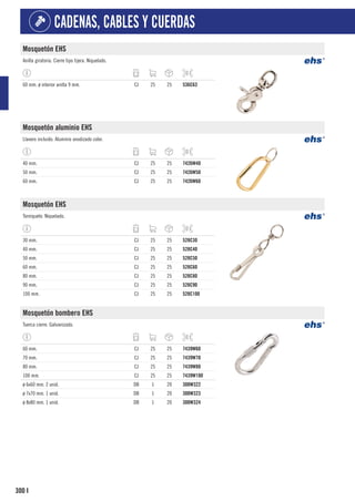 300
CADENAS, CABLES Y CUERDAS
I
Mosquetón EHS
Anilla giratoria. Cierre tipo tijera. Niquelado.
60 mm. ø interior anilla 9 mm. CJ 25 25 536C63
Mosquetón aluminio EHS
Llavero incluido. Aluminio anodizado color.
40 mm. CJ 25 25 7426W40
50 mm. CJ 25 25 7426W50
60 mm. CJ 25 25 7426W60
Mosquetón EHS
Torniquete. Niquelado.
30 mm. CJ 25 25 528C30
40 mm. CJ 25 25 528C40
50 mm. CJ 25 25 528C50
60 mm. CJ 25 25 528C60
80 mm. CJ 25 25 528C80
90 mm. CJ 25 25 528C90
100 mm. CJ 25 25 528C100
Mosquetón bombero EHS
Tuerca cierre. Galvanizado.
60 mm. CJ 25 25 7439W60
70 mm. CJ 25 25 7439W70
80 mm. CJ 25 25 7439W80
100 mm. CJ 25 25 7439W100
ø 6x60 mm. 2 unid. DB 1 20 300W322
ø 7x70 mm. 1 unid. DB 1 20 300W323
ø 8x80 mm. 1 unid. DB 1 20 300W324
 