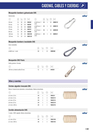 301
I
CADENAS, CABLES Y CUERDAS
Mosquetón bombero galvanizado EHS
Galvanizado.
40 mm. CJ 30 30 550C40
50 mm. CJ 30 30 550C50
60 mm. CJ 30 30 550C60
70 mm. CJ 30 30 550C70
80 mm. CJ 30 30 550C80
100 mm. CJ 20 20 550C100
120 mm. CJ 10 10 550C120
ø 5x50 mm. 2
unid.
DB 1 20 300W318
ø 6x60 mm. 2
unid.
DB 1 20 300W319
ø 7x70 mm. 1
unid.
DB 1 20 300W320
ø 8x80 mm. 1
unid.
DB 1 20 300W321
Mosquetón bombero inoxidable EHS
Acero inoxidable.
ø 8x80 mm. 1 unid. DB 1 10 300W360
Mosquetón EHS Panic
Anilla giratoria. Cincado.
100 mm. ø interior anilla 30 mm. CJ 1 5 549C30
Hilos y cuerdas
Córdon algodón trenzado EHS
Blanco. Especial para plomadas y manualidades. Bobina retractilada.
ø 5 mm x 10 m. UN 1 3 7665C31
ø 5 mm x 15 m. UN 1 3 7665C314
ø 5 mm x 25 m. UN 1 3 7665C315
ø 8 mm x 25 m. UN 1 1 7665C319
ø 5 mm x 100 m. UN 1 1 7665C316
Cordón alimentación EHS
5 cabos. 100% algodón. Bobina retractilada.
ø 1 mm x 50 m. UN 1 5 7665C166
ø 1 mm x 100 m. UN 1 5 7665C165
 