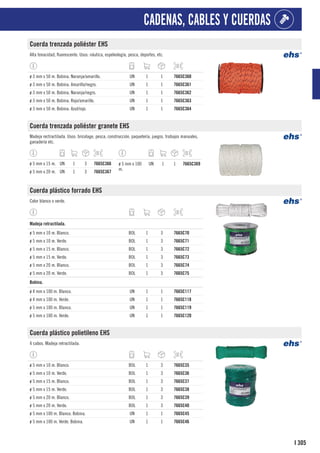 305
I
CADENAS, CABLES Y CUERDAS
Cuerda trenzada poliéster EHS
Alta tenacidad, fluorescente. Usos: náutica, espeleología, pesca, deportes, etc.
ø 3 mm x 50 m. Bobina. Naranja/amarillo. UN 1 1 7665C360
ø 3 mm x 50 m. Bobina. Amarillo/negro. UN 1 1 7665C361
ø 3 mm x 50 m. Bobina. Naranja/negro. UN 1 1 7665C362
ø 3 mm x 50 m. Bobina. Rojo/amarillo. UN 1 1 7665C363
ø 3 mm x 50 m. Bobina. Azul/rojo. UN 1 1 7665C364
Cuerda trenzada poliéster granete EHS
Madeja rectractilada. Usos: bricolage, pesca, construcción, paquetería, juegos, trabajos manuales,
ganadería etc.
ø 5 mm x 15 m. UN 1 3 7665C366
ø 5 mm x 20 m. UN 1 3 7665C367
ø 5 mm x 100
m.
UN 1 1 7665C369
Cuerda plástico forrado EHS
Color blanco o verde.
1
Madeja retractilada.
ø 5 mm x 10 m. Blanco. BOL 1 3 7665C70
ø 5 mm x 10 m. Verde. BOL 1 3 7665C71
ø 5 mm x 15 m. Blanco. BOL 1 3 7665C72
ø 5 mm x 15 m. Verde. BOL 1 3 7665C73
ø 5 mm x 20 m. Blanco. BOL 1 3 7665C74
ø 5 mm x 20 m. Verde. BOL 1 3 7665C75
1
Bobina.
ø 4 mm x 100 m. Blanco. UN 1 1 7665C117
ø 4 mm x 100 m. Verde. UN 1 1 7665C118
ø 5 mm x 100 m. Blanco. UN 1 1 7665C119
ø 5 mm x 100 m. Verde. UN 1 1 7665C120
Cuerda plástico polietileno EHS
4 cabos. Madeja retractilada.
ø 5 mm x 10 m. Blanco. BOL 1 3 7665C35
ø 5 mm x 10 m. Verde. BOL 1 3 7665C36
ø 5 mm x 15 m. Blanco. BOL 1 3 7665C37
ø 5 mm x 15 m. Verde. BOL 1 3 7665C38
ø 5 mm x 20 m. Blanco. BOL 1 3 7665C39
ø 5 mm x 20 m. Verde. BOL 1 3 7665C40
ø 5 mm x 100 m. Blanco. Bobina. UN 1 1 7665C45
ø 5 mm x 100 m. Verde. Bobina. UN 1 1 7665C46
 