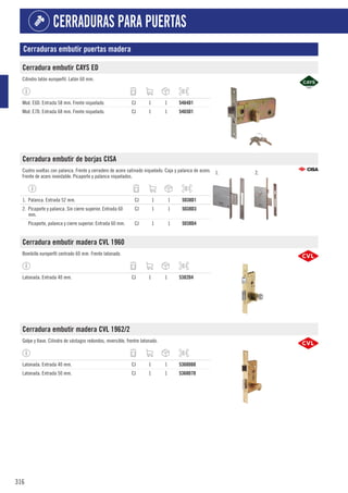 316
CERRADURAS PARA PUERTAS
Cerraduras embutir puertas madera
Cerradura embutir CAYS ED
Cilindro latón europerfil. Latón 60 mm.
Mod. E6D. Entrada 58 mm. Frente niquelado. CJ 1 1 5464D1
Mod. E7D. Entrada 68 mm. Frente niquelado. CJ 1 1 5465D1
Cerradura embutir de borjas CISA
Cuatro vueltas con palanca. Frente y cerradero de acero satinado niquelado. Caja y palanca de acero.
Frente de acero inoxidable. Picaporte y palanca niquelados.
1. 2.
1. Palanca. Entrada 52 mm. CJ 1 1 5038D1
2. Picaporte y palanca. Sin cierre superior. Entrada 60
mm.
CJ 1 1 5038D3
Picaporte, palanca y cierre superior. Entrada 60 mm. CJ 1 1 5038D4
Cerradura embutir madera CVL 1960
Bombillo europerfil centrado 60 mm. Frente latonado.
Latonada. Entrada 40 mm. CJ 1 1 5382D4
Cerradura embutir madera CVL 1962/2
Golpe y llave. Cilindro de vástagos redondos, reversible, frentre latonado.
Latonada. Entrada 40 mm. CJ 1 1 5368D60
Latonada. Entrada 50 mm. CJ 1 1 5368D70
 