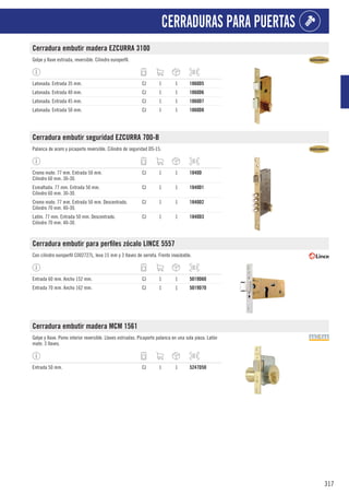 317
CERRADURAS PARA PUERTAS
Cerradura embutir madera EZCURRA 3100
Golpe y llave estriada, reversible. Cilindro europerfil.
Latonada. Entrada 35 mm. CJ 1 1 1860D5
Latonada. Entrada 40 mm. CJ 1 1 1860D6
Latonada. Entrada 45 mm. CJ 1 1 1860D7
Latonada. Entrada 50 mm. CJ 1 1 1860D8
Cerradura embutir seguridad EZCURRA 700-B
Palanca de acero y picaporte reversible. Cilindro de seguridad DS-15.
Cromo mate. 77 mm. Entrada 50 mm.
Cilindro 60 mm. 30-30.
CJ 1 1 1840D
Esmaltada. 77 mm. Entrada 50 mm.
Cilindro 60 mm. 30-30.
CJ 1 1 1840D1
Cromo mate. 77 mm. Entrada 50 mm. Descentrado.
Cilindro 70 mm. 40-30.
CJ 1 1 1840D2
Latón. 77 mm. Entrada 50 mm. Descentrado.
Cilindro 70 mm. 40-30.
CJ 1 1 1840D3
Cerradura embutir para perfiles zócalo LINCE 5557
Con cilindro europerfil C002727L, leva 15 mm y 3 llaves de serreta. Frente inoxidable.
Entrada 60 mm. Ancho 152 mm. CJ 1 1 5019D60
Entrada 70 mm. Ancho 162 mm. CJ 1 1 5019D70
Cerradura embutir madera MCM 1561
Golpe y llave. Pomo interior reversible. Llaves estriadas. Picaporte palanca en una sola pieza. Latón
mate. 3 llaves.
Entrada 50 mm. CJ 1 1 5247D50
 