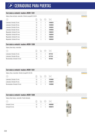 318
CERRADURAS PARA PUERTAS
Cerradura embutir madera MCM 1301
Golpe y llave estriada, reversible. Cilindro europerfil E:30-30.
Latonado. Entrada 35 mm. CJ 1 1 1040D35
Latonado. Entrada 40 mm. CJ 1 1 1040D40
Latonado. Entrada 45 mm. CJ 1 1 1040D45
Latonado. Entrada 50 mm. CJ 1 1 1040D50
Niquelado. Entrada 35 mm. CJ 1 1 1060D35
Niquelado. Entrada 40 mm. CJ 1 1 1060D40
Niquelado. Entrada 45 mm. CJ 1 1 1060D45
Niquelado. Entrada 50 mm. CJ 1 1 1060D50
Cerradura embutir madera MCM 1308
Golpe y llave borja, reversible.
Latonada. Entrada 35 mm. CJ 1 1 4971D3
Latonada. Entrada 40 mm. CJ 1 1 4971D4
Bicromatada. Entrada 35 mm. CJ 1 1 4975D3
Cerradura embutir madera MCM 1501
Golpe y llave, reversible. Cilindro Europerfil C:30-30.
Latonada. Entrada 35 mm. CJ 1 1 1039D60
Latonada. Entrada 45 mm. CJ 1 1 1039D70
Bicromatada. Entrada 35 mm. CJ 1 1 1040D60
Cerradura embutir madera MCM 1508
Golpe y llave borjas, reversible. Frente latonado.
Entrada 35 mm. CJ 1 1 4969D60
Entrada 45 mm. CJ 1 1 4969D70
 
