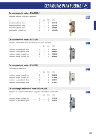 321
CERRADURAS PARA PUERTAS
Cerradura embutir madera TESA 2010-P
Golpe y llave, reversible. Cilindro perfil. Llave estriada.
Hierro latonado. Entrada 40 mm. CJ 1 1 5281D40
Hierro latonado. Entrada 50 mm. CJ 1 1 5281D50
Hierro latonado. Entrada 60 mm. CJ 1 1 5281D60
Hierro niquelado. Entrada 50 mm. CJ 1 1 5281D50N
Cerradura embutir madera TESA 2030
Golpe y llave reversible. Doble cilindro llave estriada (la llave acciona el picaporte).
Frente hierro niquelado. Entrada 40 mm. CJ 1 1 4990D71
Frente hierro niquelado. Entrada 50 mm. CJ 1 1 4990D81
Frente hierro latonado. Entrada 40 mm. CJ 1 1 4990D70
Frente hierro latonado. Entrada 50 mm. CJ 1 20 4990D80
Cerradura embutir madera TESA 2031
Llave sola estriada. Doble cilindro.
Frente hierro latonado. Entrada 40 mm. CJ 1 1 5230D70
Frente hierro latonado. Entrada 50 mm. CJ 1 20 5230D80
Frente hierro niquelado. Entrada 40 mm. CJ 1 1 5230D71
Frente hierro niquelado. Entrada 50 mm. CJ 1 1 5230D81
Cerradura seguridad embutir madera TESA R200B
Golpe y llave con 4 bulones reversibles. Cilindro de seguridad T-60 con 5 llaves. Cilindro 70 mm.
Frente hierro latonado. Entrada 50 mm. CJ 1 10 5212D70
Frente hierro niquelado. Entrada 50 mm. CJ 1 1 5212D71
 