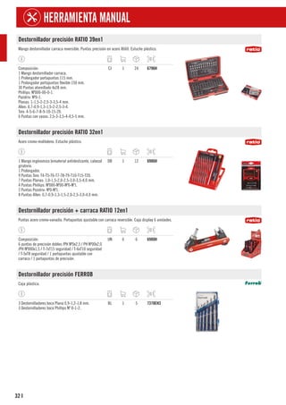 32
HERRAMIENTA MANUAL
I
Destornillador precisión RATIO 39en1
Mango destornillador carraca reversible. Puntas precisión en acero 8660. Estuche plástico.
Composición:
1 Mango destornillador carraca.
1 Prolongador portapuntas 115 mm.
1 Prolongador portapuntas flexible 150 mm.
30 Puntas atornillado 4x28 mm.
Phillips: Nº000-00-0-1.
Pozidriv: Nº0-1.
Planas: 1-1,5-2-2,5-3-3,5-4 mm.
Allen: 0,7-0,9-1,3-1,5-2-2,5-3-4.
Torx: 4-5-6-7-8-9-10-15-20.
6 Puntas con vasos: 2,5-3-3,5-4-4,5-5 mm.
CJ 1 24 6796H
Destornillador precisión RATIO 32en1
Acero cromo-molibdeno. Estuche plástico.
1 Mango ergónomico bimaterial antideslizante, cabezal
giratorio.
1 Prolongador.
9 Puntas Torx: T4-T5-T6-T7-T8-T9-T10-T15-T20.
7 Puntas Planas: 1,0-1,5-2,0-2,5-3,0-3,5-4,0 mm.
4 Puntas Phillips: Nº000-Nº00-Nº0-Nº1.
2 Puntas Pozidriv: Nº0-Nº1.
8 Puntas Allen: 0,7-0,9-1,3-1,5-2,0-2,5-3,0-4,0 mm.
DB 1 12 6986H
Destornillador precisión + carraca RATIO 12en1
Puntas acero cromo-vanadio. Portapuntas ajustable con carraca reversible. Caja display 6 unidades.
Composición:
6 puntas de precisión dobles /PH Nº0x2,5 / PH Nº00x2,0
/PH Nº000x1,5 / T-7xT15 seguridad / T-6xT10 seguridad
/ T-5xT8 seguridad / 1 portapuntas ajustable con
carraca / 1 portapuntas de precisión.
UN 6 6 6980H
Destornillador precisión FERROB
Caja plástica.
3 Destornilladores boca Plana 0,9-1,2-1,8 mm.
3 Destornilladores boca Phillips Nº 0-1-2.
BL 1 5 7378EH3
 