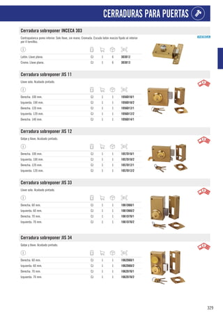 329
CERRADURAS PARA PUERTAS
Cerradura sobreponer INCECA 303
Contrapalanca pomo interior. Solo llave, sin mano. Cromada. Escudo latón macizo fijado al interior
por 4 tornillos.
Latón. Llave plana. CJ 1 6 303D12
Cromo. Llave plana. CJ 1 6 303D13
Cerradura sobreponer JIS 11
Llave sola. Acabado pintado.
Derecha. 100 mm. CJ 1 1 1056D10/1
Izquierda. 100 mm. CJ 1 1 1056D10/2
Derecha. 120 mm. CJ 1 1 1056D12/1
Izquierda. 120 mm. CJ 1 1 1056D12/2
Derecha. 140 mm. CJ 1 1 1056D14/1
Cerradura sobreponer JIS 12
Golpe y llave. Acabado pintado.
Derecha. 100 mm. CJ 1 1 1057D10/1
Izquierda. 100 mm. CJ 1 1 1057D10/2
Derecha. 120 mm. CJ 1 1 1057D12/1
Izquierda. 120 mm. CJ 1 1 1057D12/2
Cerradura sobreponer JIS 33
Llave sola. Acabado pintado.
Derecha. 60 mm. CJ 1 1 1061D60/1
Izquierda. 60 mm. CJ 1 1 1061D60/2
Derecha. 70 mm. CJ 1 1 1061D70/1
Izquierda. 70 mm. CJ 1 1 1061D70/2
Cerradura sobreponer JIS 34
Golpe y llave. Acabado pintado.
Derecha. 60 mm. CJ 1 1 1062D60/1
Izquierda. 60 mm. CJ 1 1 1062D60/2
Derecha. 70 mm. CJ 1 1 1062D70/1
Izquierda. 70 mm. CJ 1 1 1062D70/2
 