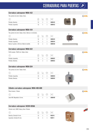 331
CERRADURAS PARA PUERTAS
Cerradura sobreponer MOIA 432
Tres puntos de cierre. Golpe y llave.
Pintada. Derecha. CJ 1 1 360D433
Pintada. Izquierda. CJ 1 1 360D432
Cerradura sobreponer MOIA 434
Tres puntos de cierre. Golpe y llave. (Barras no incluidas).
Pintada. Derecha. CJ 1 1 360D435
Pintada. Izquierda. CJ 1 1 360D434
Barras 3 puntos 1.350 mm. Marrón martelé. CJ 1 1 360D430
Cerradura sobreponer MOIA 632
Perfil europeo. 70x40 mm. Golpe y llave
Pintada. Izquierda. CJ 1 1 360D632
Pintada. Derecha. CJ 1 1 360D633
Cerradura sobreponer MOIA 634
Tres puntos de cierre. Golpe y llave.
Pintada. Izquierda. CJ 1 1 360D634
Pintada. Derecha. CJ 1 1 360D635
Cilindro cerradura sobreponer MOIA 400-600
Placa trasera. 3 llaves.
Serie 400. Niquelado. 50 mm. CJ 1 1 360D450
Cerradura sobreponer UCEM 4056A
Cilindro mod. 4000F. Golpe y llave. Pintada.
Derecha. Entrada 45 mm. CJ 1 1 962D10
Izquierda. Entrada 45 mm. CJ 1 1 962D11
 
