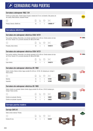 334
CERRADURAS PARA PUERTAS
Cerradura sobreponer YALE 124
Cilindro por ambos lados. Cilindro exterior forjado o redondo de 25 mm. de diámetro. Sólo palanca de
dos vueltas. Mano Derecha. Acabado Pintado
Pintada. Derecha. 80x48 mm. CJ 1 1 1398D80-1P
Cerraduras eléctricas
Cerradura de sobreponer eléctrica CISA 1A731
Para puertas metálicas. Reversible y con entrada regulable de 50 a 80 mm. Cilindro exterior de tubo
de 55 mm. Tensión 12 V y corriente absorbida 3A. Norma EN 14846.
Pulsador y llave interior. CJ 1 1 1844D721
Cerradura de sobreponer eléctrica CISA 1A721
Para puertas metálicas. Reversible y con entrada regulable de 50 a 80 mm. Cilindro exterior de tubo
de 55 mm. Tensión 12 V y corriente absorbida 3A. Norma EN 14846.
Llave interior. CJ 1 1 1844D731
Cerradura de sobreponer eléctrica JIS 1902
Interior cilindro. Exterior cilindro. Aguja variable 50 a 80 mm. 12V AC. 2A. Acabado gris. Incluye 3
llaves serreta.
Derecha. CJ 1 1 1070D1
Izquierda. CJ 1 1 1070D2
Cerradura de sobreponer eléctrica JIS 1903
Interior cilindro con pulsador. Exterior cilindro. Aguja variable 50 a 80 mm. 12V AC. Acabado gris.
Incluye 3 llaves serreta.
Cilindro con pulsador. Derecha. CJ 1 1 1080D1
Cilindro con pulsador. Izquierda. CJ 1 1 1080D2
Cerrojos puertas madera
Cerrojo CAYS A1
Doble cilindro redondo. Pintado.
Cilindro 45 mm. CJ 1 1 5462DP
 