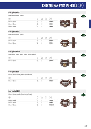 335
CERRADURAS PARA PUERTAS
Cerrojo CAYS A2
Doble cilindro redondo. Pintado.
Cilindro 45 mm. CJ 1 1 5269DP
Cilindro 70 mm. CJ 1 1 5269D1
Cilindro 90 mm. CJ 1 1 5466DP
Cerrojo CAYS A3
Doble cilindro redondo. Pintado.
Cilindro 45 mm. CJ 1 1 5279DP
Cilindro 70 mm. CJ 1 1 5279D1
Cerrojo CAYS A4
Doble cilindro. Exterior de pera, interior redondo. Pintado.
Cilindro 45 mm. CJ 1 1 5424DP
Cerrojo CAYS B1
Cilindro exterior redondo y botón interior. Pintado.
Cilindro 45 mm. CJ 1 1 5463DP
Cerrojo CAYS B2
Cilindro exterior redondo y botón interior. Pintado.
Cilindro 45 mm. CJ 1 1 5329DP
Cilindro 70 mm. CJ 1 1 5329D1
Cilindro 90 mm. CJ 1 1 5466DP1
 